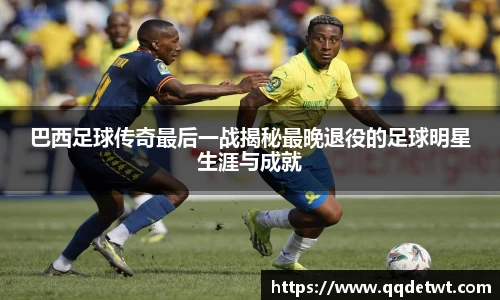 巴西足球传奇最后一战揭秘最晚退役的足球明星生涯与成就